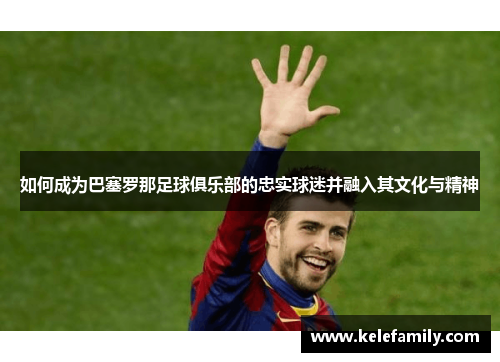 如何成为巴塞罗那足球俱乐部的忠实球迷并融入其文化与精神